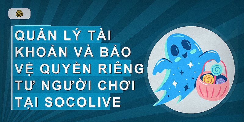 Quản lý tài khoản và bảo vệ quyền riêng tư người chơi tại Socolive